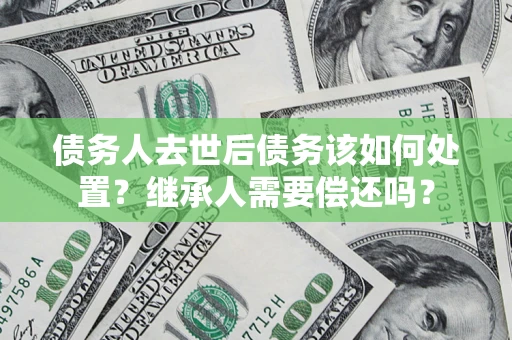 济南债务人去世后债务该如何处置？继承人需要偿还吗？