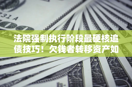 济南法院强制执行阶段最硬核追债技巧！欠钱者转移资产如何破解？